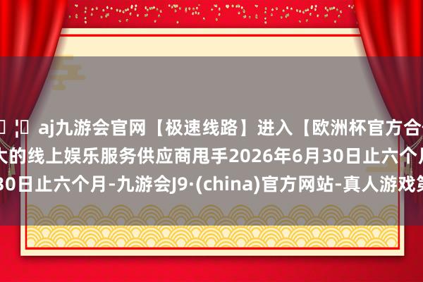 🦄aj九游会官网【极速线路】进入【欧洲杯官方合作网站】华人市场最大的线上娱乐服务供应商甩手2026年