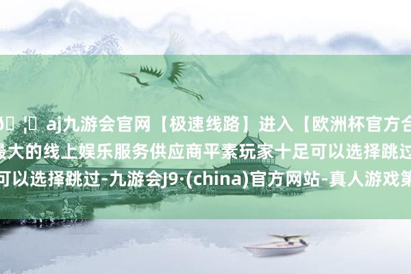 🦄aj九游会官网【极速线路】进入【欧洲杯官方合作网站】华人市场最大的线上娱乐服务供应商平素玩家十足可