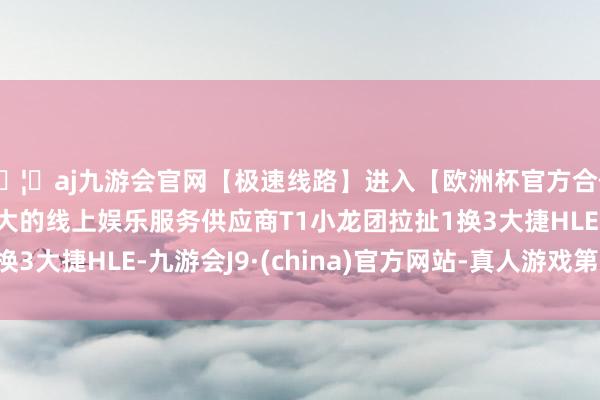 🦄aj九游会官网【极速线路】进入【欧洲杯官方合作网站】华人市场最大的线上娱乐服务供应商T1小龙团拉扯