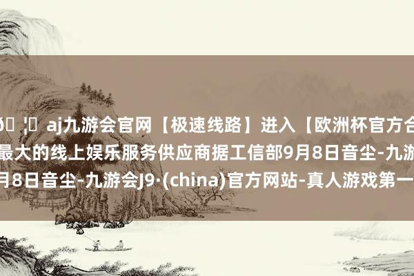 🦄aj九游会官网【极速线路】进入【欧洲杯官方合作网站】华人市场最大的线上娱乐服务供应商据工信部9月8