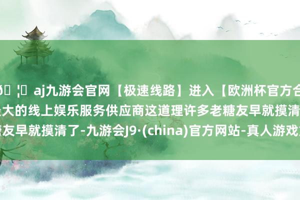 🦄aj九游会官网【极速线路】进入【欧洲杯官方合作网站】华人市场最大的线上娱乐服务供应商这道理许多老糖