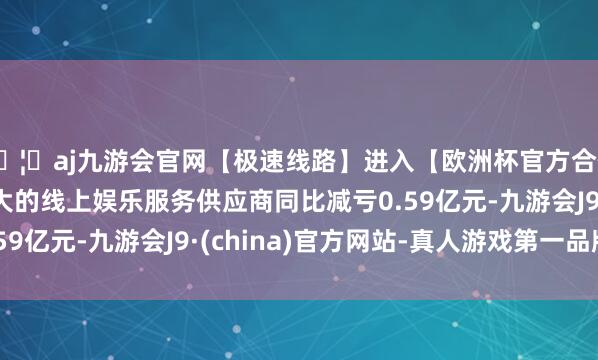 🦄aj九游会官网【极速线路】进入【欧洲杯官方合作网站】华人市场最大的线上娱乐服务供应商同比减亏0.5