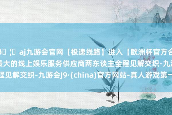 🦄aj九游会官网【极速线路】进入【欧洲杯官方合作网站】华人市场最大的线上娱乐服务供应商两东谈主全程见