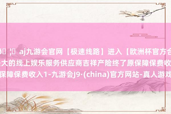 🦄aj九游会官网【极速线路】进入【欧洲杯官方合作网站】华人市场最大的线上娱乐服务供应商吉祥产险终了原