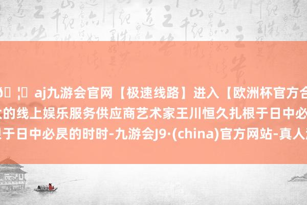 🦄aj九游会官网【极速线路】进入【欧洲杯官方合作网站】华人市场最大的线上娱乐服务供应商艺术家王川恒久