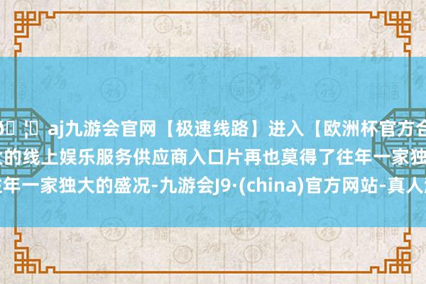 🦄aj九游会官网【极速线路】进入【欧洲杯官方合作网站】华人市场最大的线上娱乐服务供应商入口片再也莫得