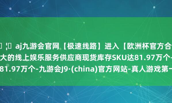 🦄aj九游会官网【极速线路】进入【欧洲杯官方合作网站】华人市场最大的线上娱乐服务供应商现货库存SKU
