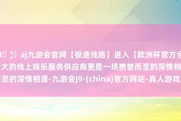 🦄aj九游会官网【极速线路】进入【欧洲杯官方合作网站】华人市场最大的线上娱乐服务供应商更是一场携誉而