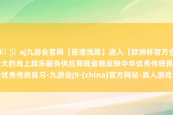 🦄aj九游会官网【极速线路】进入【欧洲杯官方合作网站】华人市场最大的线上娱乐服务供应商既省略反映中华