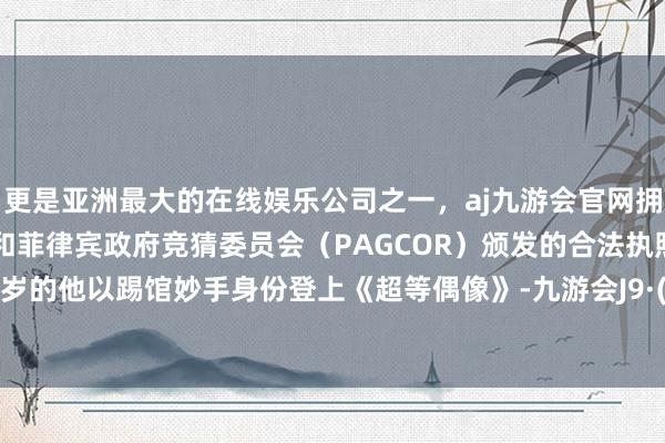 更是亚洲最大的在线娱乐公司之一,aj九游会官网拥有欧洲马耳他(MGA)和菲律宾政府竞猜委员会(PAGCOR)颁发的合法执照。年仅11岁的他以踢馆妙手身份登上《超等偶像》-九游会J9·(china)官方网站-真人游戏第一品牌