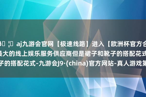 🦄aj九游会官网【极速线路】进入【欧洲杯官方合作网站】华人市场最大的线上娱乐服务供应商但是裙子和靴子