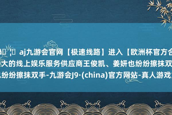 🦄aj九游会官网【极速线路】进入【欧洲杯官方合作网站】华人市场最大的线上娱乐服务供应商王俊凯、姜妍也