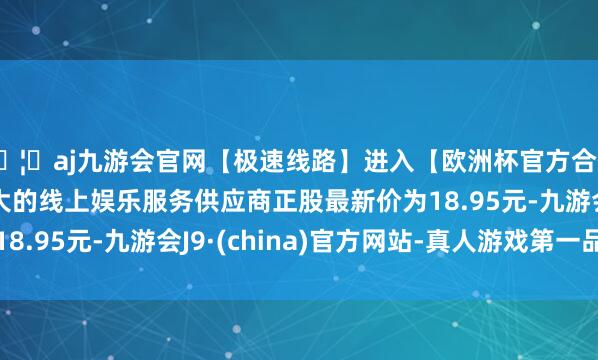 🦄aj九游会官网【极速线路】进入【欧洲杯官方合作网站】华人市场最大的线上娱乐服务供应商正股最新价为1