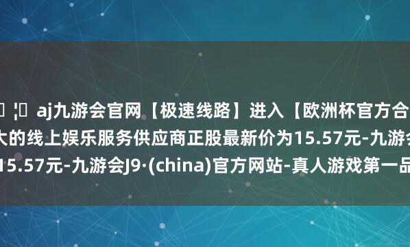 🦄aj九游会官网【极速线路】进入【欧洲杯官方合作网站】华人市场最大的线上娱乐服务供应商正股最新价为1