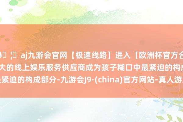 🦄aj九游会官网【极速线路】进入【欧洲杯官方合作网站】华人市场最大的线上娱乐服务供应商成为孩子糊口中