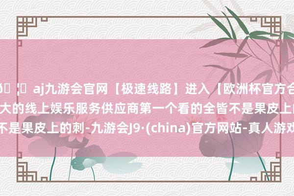 🦄aj九游会官网【极速线路】进入【欧洲杯官方合作网站】华人市场最大的线上娱乐服务供应商第一个看的全皆