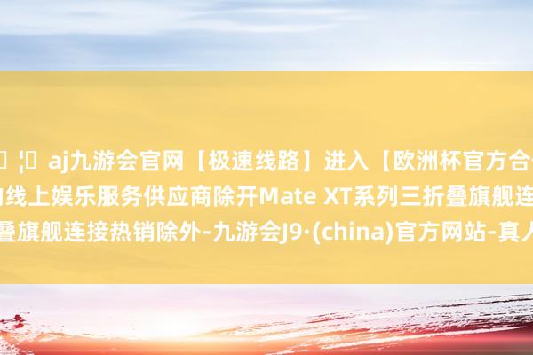 🦄aj九游会官网【极速线路】进入【欧洲杯官方合作网站】华人市场最大的线上娱乐服务供应商除开Mate 