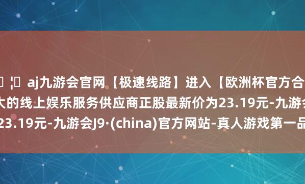 🦄aj九游会官网【极速线路】进入【欧洲杯官方合作网站】华人市场最大的线上娱乐服务供应商正股最新价为2