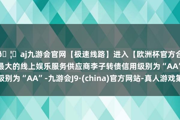 🦄aj九游会官网【极速线路】进入【欧洲杯官方合作网站】华人市场最大的线上娱乐服务供应商李子转债信用级