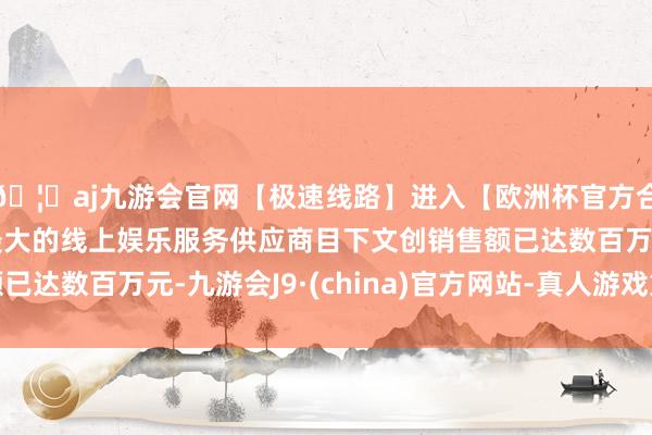 🦄aj九游会官网【极速线路】进入【欧洲杯官方合作网站】华人市场最大的线上娱乐服务供应商目下文创销售额