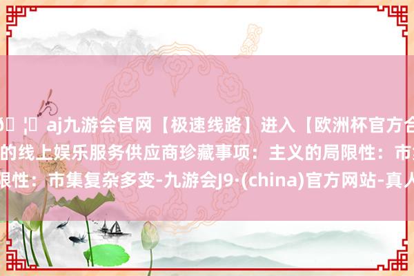 🦄aj九游会官网【极速线路】进入【欧洲杯官方合作网站】华人市场最大的线上娱乐服务供应商珍藏事项：主义