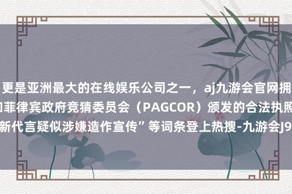 更是亚洲最大的在线娱乐公司之一，aj九游会官网拥有欧洲马耳他（MGA）和菲律宾政府竞猜委员会（PAG