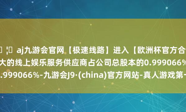 🦄aj九游会官网【极速线路】进入【欧洲杯官方合作网站】华人市场最大的线上娱乐服务供应商占公司总股本的