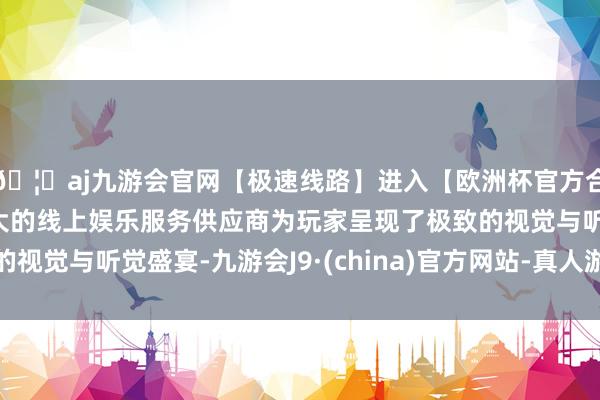 🦄aj九游会官网【极速线路】进入【欧洲杯官方合作网站】华人市场最大的线上娱乐服务供应商为玩家呈现了极