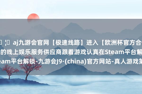 🦄aj九游会官网【极速线路】进入【欧洲杯官方合作网站】华人市场最大的线上娱乐服务供应商跟着游戏认真在