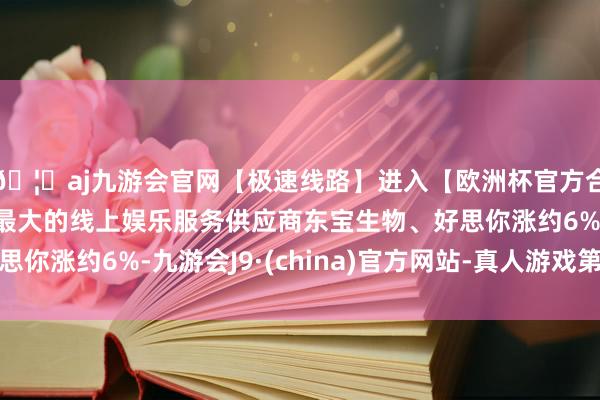 🦄aj九游会官网【极速线路】进入【欧洲杯官方合作网站】华人市场最大的线上娱乐服务供应商东宝生物、好思
