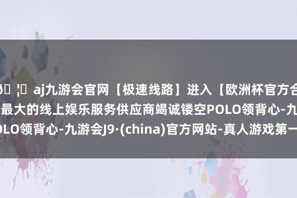 🦄aj九游会官网【极速线路】进入【欧洲杯官方合作网站】华人市场最大的线上娱乐服务供应商竭诚镂空POL