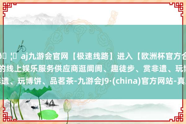 🦄aj九游会官网【极速线路】进入【欧洲杯官方合作网站】华人市场最大的线上娱乐服务供应商逛阛阓、趣徒步