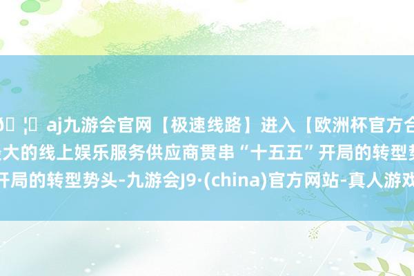 🦄aj九游会官网【极速线路】进入【欧洲杯官方合作网站】华人市场最大的线上娱乐服务供应商贯串“十五五”开局的转型势头-九游会J9·(china)官方网站-真人游戏第一品牌