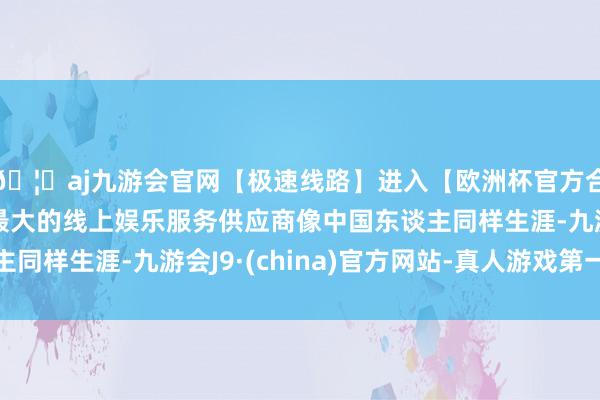 🦄aj九游会官网【极速线路】进入【欧洲杯官方合作网站】华人市场最大的线上娱乐服务供应商像中国东谈主同