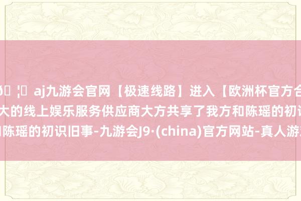 🦄aj九游会官网【极速线路】进入【欧洲杯官方合作网站】华人市场最大的线上娱乐服务供应商大方共享了我方