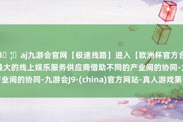 🦄aj九游会官网【极速线路】进入【欧洲杯官方合作网站】华人市场最大的线上娱乐服务供应商借助不同的产业间的协同-九游会J9·(china)官方网站-真人游戏第一品牌