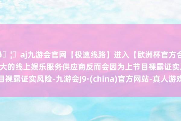 🦄aj九游会官网【极速线路】进入【欧洲杯官方合作网站】华人市场最大的线上娱乐服务供应商反而会因为上节
