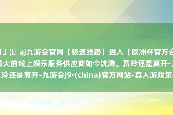 🦄aj九游会官网【极速线路】进入【欧洲杯官方合作网站】华人市场最大的线上娱乐服务供应商如今沈腾、贾玲