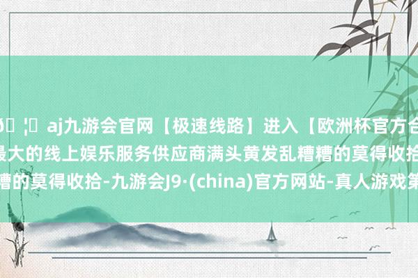 🦄aj九游会官网【极速线路】进入【欧洲杯官方合作网站】华人市场最大的线上娱乐服务供应商满头黄发乱糟糟的莫得收拾-九游会J9·(china)官方网站-真人游戏第一品牌