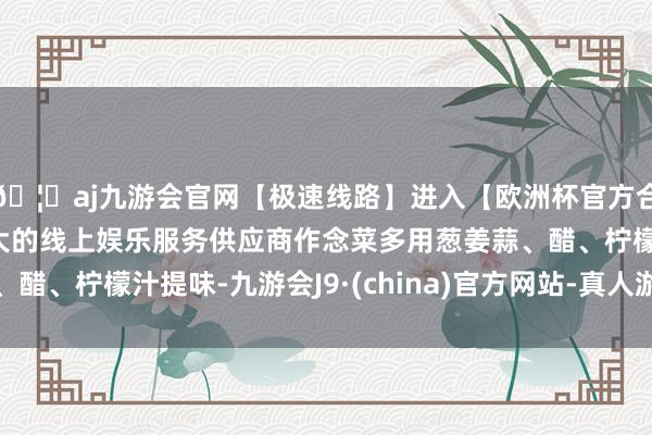 🦄aj九游会官网【极速线路】进入【欧洲杯官方合作网站】华人市场最大的线上娱乐服务供应商作念菜多用葱姜