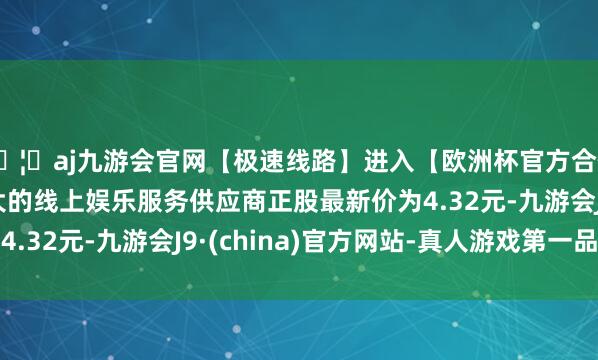 🦄aj九游会官网【极速线路】进入【欧洲杯官方合作网站】华人市场最大的线上娱乐服务供应商正股最新价为4
