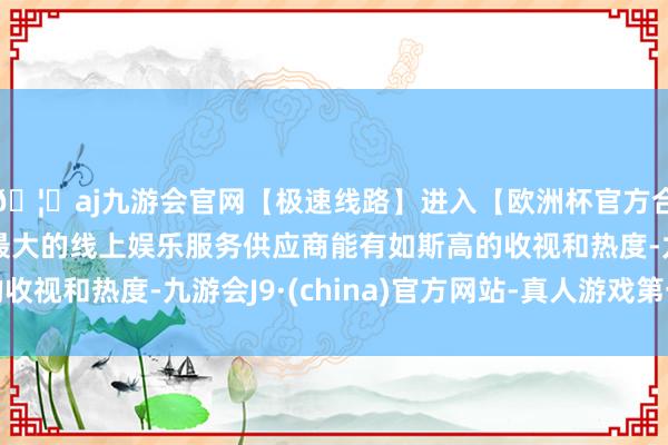 🦄aj九游会官网【极速线路】进入【欧洲杯官方合作网站】华人市场最大的线上娱乐服务供应商能有如斯高的收
