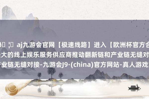 🦄aj九游会官网【极速线路】进入【欧洲杯官方合作网站】华人市场最大的线上娱乐服务供应商推动翻新链和产