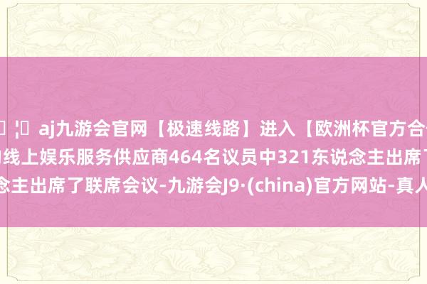 🦄aj九游会官网【极速线路】进入【欧洲杯官方合作网站】华人市场最大的线上娱乐服务供应商464名议员中321东说念主出席了联席会议-九游会J9·(china)官方网站-真人游戏第一品牌
