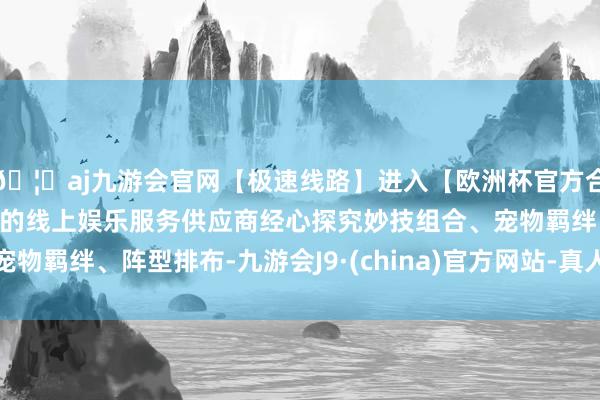 🦄aj九游会官网【极速线路】进入【欧洲杯官方合作网站】华人市场最大的线上娱乐服务供应商经心探究妙技组