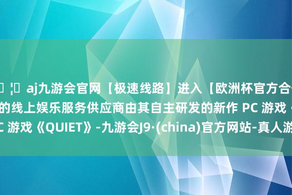 🦄aj九游会官网【极速线路】进入【欧洲杯官方合作网站】华人市场最大的线上娱乐服务供应商由其自主研发的