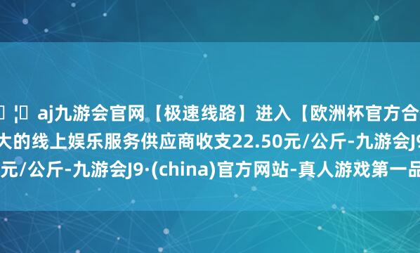 🦄aj九游会官网【极速线路】进入【欧洲杯官方合作网站】华人市场最大的线上娱乐服务供应商收支22.50