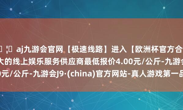 🦄aj九游会官网【极速线路】进入【欧洲杯官方合作网站】华人市场最大的线上娱乐服务供应商最低报价4.0