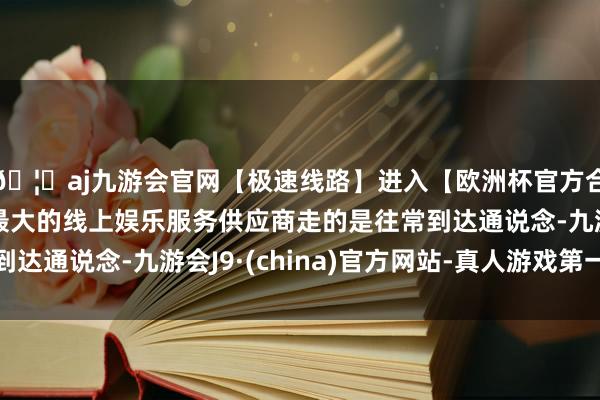 🦄aj九游会官网【极速线路】进入【欧洲杯官方合作网站】华人市场最大的线上娱乐服务供应商走的是往常到达