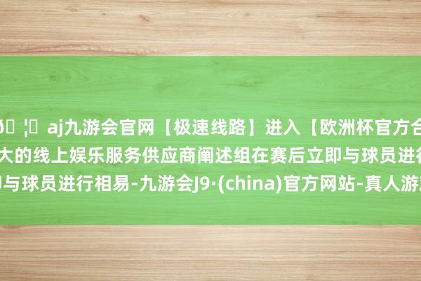 🦄aj九游会官网【极速线路】进入【欧洲杯官方合作网站】华人市场最大的线上娱乐服务供应商阐述组在赛后立